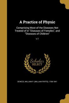portada A Practice of Physic: Comprising Most of the Diseases Not Treated of in "Diseases of Females", and "Diseases of Children"; v.1 (en Inglés)