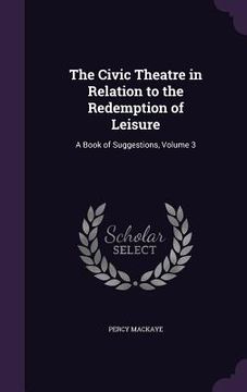portada The Civic Theatre in Relation to the Redemption of Leisure: A Book of Suggestions, Volume 3 (en Inglés)