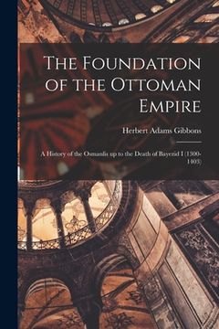 portada The Foundation of the Ottoman Empire; a History of the Osmanlis up to the Death of Bayezid I (1300-1403)