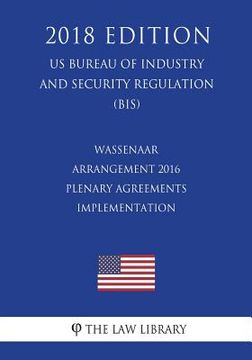 portada Wassenaar Arrangement 2016 Plenary Agreements Implementation (US Bureau of Industry and Security Regulation) (BIS) (2018 Edition) (en Inglés)