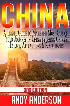 portada China: A Travel Guide to Make the Most Out of Your Journey in China by seeing China's History, Attractions & Restaurants (en Inglés)