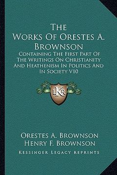portada the works of orestes a. brownson: containing the first part of the writings on christianity and heathenism in politics and in society v10 (en Inglés)