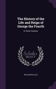 portada The History of the Life and Reign of George the Fourth: In Three Volumes