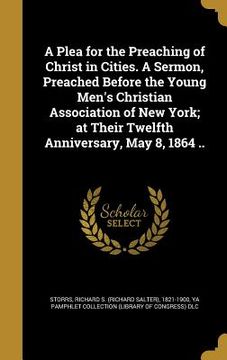 portada A Plea for the Preaching of Christ in Cities. A Sermon, Preached Before the Young Men's Christian Association of New York; at Their Twelfth Anniversar (en Inglés)