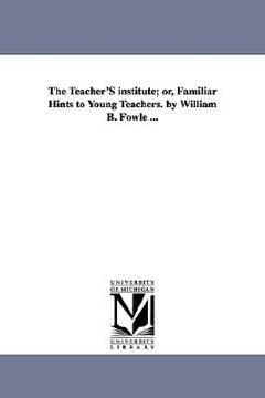 portada the teacher's institute; or, familiar hints to young teachers. by william b. fowle ... (en Inglés)