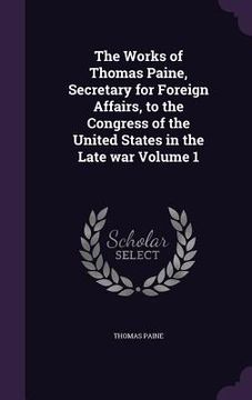 portada The Works of Thomas Paine, Secretary for Foreign Affairs, to the Congress of the United States in the Late war Volume 1 (en Inglés)