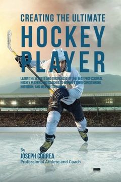 portada Creating the Ultimate Hockey Player: Learn the Secrets and Tricks Used by the Best Professional Hockey Players and Coaches to Improve Their Conditioning, Nutrition, and Mental Toughness