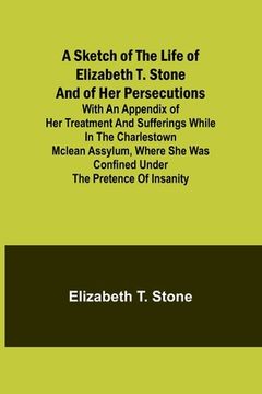 portada A Sketch of the Life of Elizabeth T. Stone and of Her Persecutions; With an Appendix of Her Treatment and Sufferings While in the Charlestown McLean A (en Inglés)