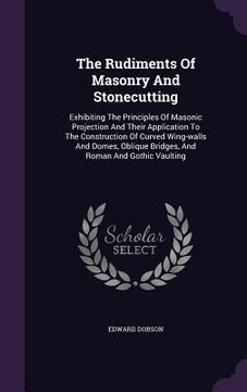 portada The Rudiments Of Masonry And Stonecutting: Exhibiting The Principles Of Masonic Projection And Their Application To The Construction Of Curved Wing-wa (in English)