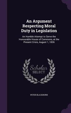 portada An Argument Respecting Moral Duty in Legislation: An Humble Attempt to Serve the Honourable House of Commons, at the Present Crisis, August 1, 1836 (en Inglés)