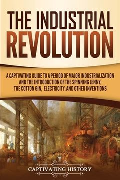 portada The Industrial Revolution: A Captivating Guide to a Period of Major Industrialization and the Introduction of the Spinning Jenny, the Cotton Gin, (in English)