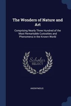 portada The Wonders of Nature and Art: Comprising Nearly Three Hundred of the Most Remarkable Curiosities and Phenomena in the Known World (in English)