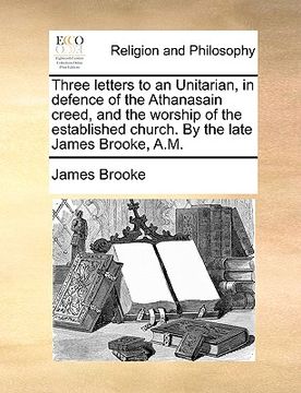 portada three letters to an unitarian, in defence of the athanasain creed, and the worship of the established church. by the late james brooke, a.m. (en Inglés)