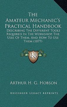 portada the amateur mechanic's practical handbook: describing the different tools required in the workshop, the uses of them, and how to use them (1877)