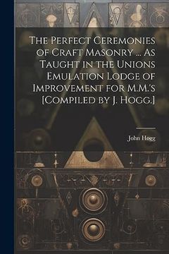 portada The Perfect Ceremonies of Craft Masonry. As Taught in the Unions Emulation Lodge of Improvement for M. Ma 's [Compiled by j. Hogg. ] (en Inglés)