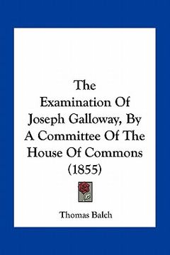 portada the examination of joseph galloway, by a committee of the house of commons (1855) (en Inglés)