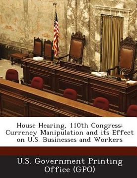 portada House Hearing, 110th Congress: Currency Manipulation and Its Effect on U.S. Businesses and Workers (en Inglés)