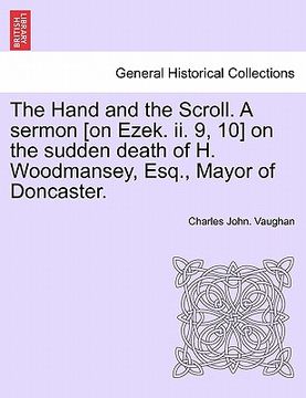portada the hand and the scroll. a sermon [on ezek. ii. 9, 10] on the sudden death of h. woodmansey, esq., mayor of doncaster. (en Inglés)