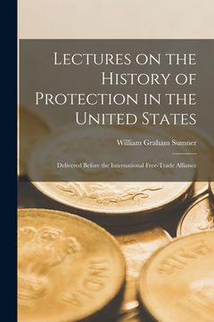 portada Lectures on the History of Protection in the United States [microform]: Delivered Before the International Free-Trade Alliance (en Inglés)