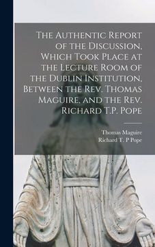 The Authentic Report of the Discussion, Which Took Place at the Lecture Room of the Dublin Institution, Between the Rev. Thomas Maguire, and the Rev. (en Inglés)