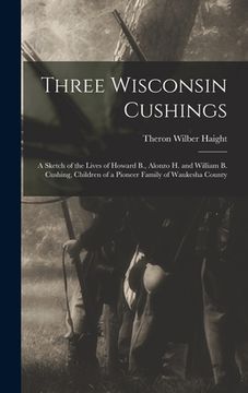 portada Three Wisconsin Cushings: A Sketch of the Lives of Howard B., Alonzo H. and William B. Cushing, Children of a Pioneer Family of Waukesha County (en Inglés)