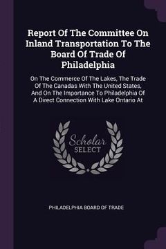 portada Report Of The Committee On Inland Transportation To The Board Of Trade Of Philadelphia: On The Commerce Of The Lakes, The Trade Of The Canadas With Th (in English)