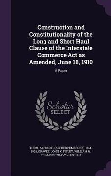 portada Construction and Constitutionality of the Long and Short Haul Clause of the Interstate Commerce Act as Amended, June 18, 1910: A Paper (en Inglés)