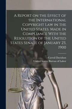 portada A Report on the Effect of the International Copyright Law in the United States. Made in Compliance With the Resolution of the United States Senate of