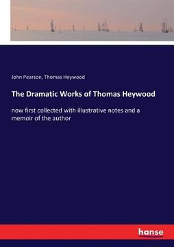 portada The Dramatic Works of Thomas Heywood: now first collected with illustrative notes and a memoir of the author (en Inglés)