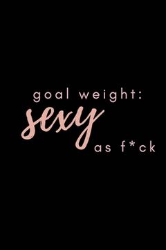 portada Goal Weight: Sexy As F*ck: A fitness, meal, and calorie log book for women who track their progress (en Inglés)