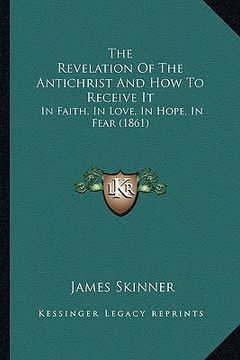 portada the revelation of the antichrist and how to receive it: in faith, in love, in hope, in fear (1861) (en Inglés)