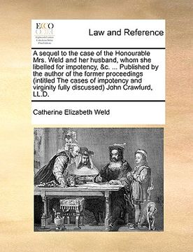 portada a   sequel to the case of the honourable mrs. weld and her husband, whom she libelled for impotency, &c. ... published by the author of the former pro