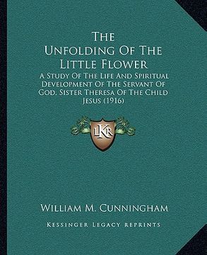 portada the unfolding of the little flower: a study of the life and spiritual development of the servant of god, sister theresa of the child jesus (1916) (en Inglés)