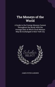 portada The Moneys of the World: A Guide to the Foreign Moneys Current Throughout the World, With the Average Rate at Which Such Moneys May Be Exchange (in English)