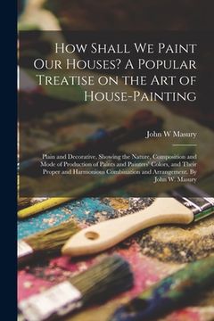 portada How Shall We Paint Our Houses? A Popular Treatise on the Art of House-painting: Plain and Decorative. Showing the Nature, Composition and Mode of Prod