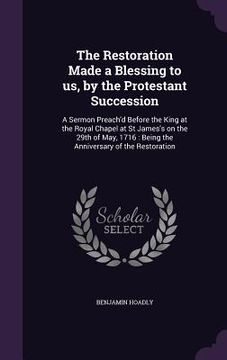 portada The Restoration Made a Blessing to us, by the Protestant Succession: A Sermon Preach'd Before the King at the Royal Chapel at St James's on the 29th o (en Inglés)