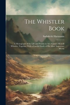 portada The Whistler Book: A Monograph of the Life and Positin in Art of James Mcneill Whistler, Together With a Careful Study of His More Import (in English)