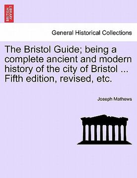 portada the bristol guide; being a complete ancient and modern history of the city of bristol ... fifth edition, revised, etc. (en Inglés)