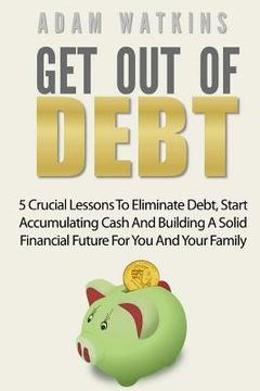 portada Get Out Of Debt: 5 Crucial Lessons To Eliminate Debt, Start Accumulating Cash And Building A Solid Financial Future For You And Your Fa (en Inglés)