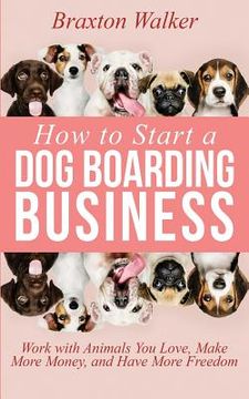 portada How to Start a Dog Boarding Business: Work with Animals You Love, Make More Money, and Have More Freedom (en Inglés)