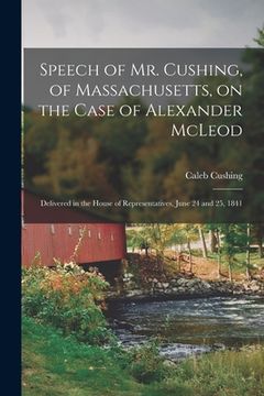 portada Speech of Mr. Cushing, of Massachusetts, on the Case of Alexander McLeod [microform]: Delivered in the House of Representatives, June 24 and 25, 1841 (in English)