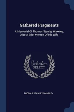 portada Gathered Fragments: A Memorial Of Thomas Stanley Wakeley, Also A Brief Memoir Of His Wife