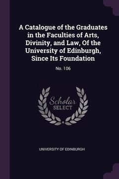 portada A Catalogue of the Graduates in the Faculties of Arts, Divinity, and Law, Of the University of Edinburgh, Since Its Foundation: No. 106 (en Inglés)