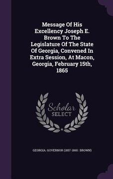 portada Message Of His Excellency Joseph E. Brown To The Legislature Of The State Of Georgia, Convened In Extra Session, At Macon, Georgia, February 15th, 186 (en Inglés)