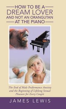 portada How to Be a Dream Lover and Not an Orangutan at the Piano: The End of Male Performance Anxiety and the Beginning of Lifelong Sexual Pleasure for Every (in English)