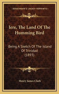 portada Iere, The Land Of The Humming Bird: Being A Sketch Of The Island Of Trinidad (1893) (in English)