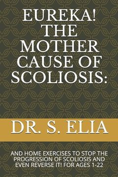 portada Eureka! the Mother Cause of Scoliosis: And Home Exercises to Stop the Progression of Scoliosis and Even Reverse It! for Ages 1-22 (in English)