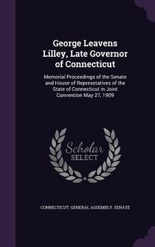 portada George Leavens Lilley, Late Governor of Connecticut: Memorial Proceedings of the Senate and House of Represetatives of the State of Connecticut in Joi (en Inglés)