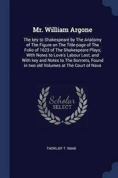 portada Mr. William Argone: The key to Shakespeare by The Anatomy of The Figure on The Title-page of The Folio of 1623 of The Shakespeare Plays, W (en Inglés)