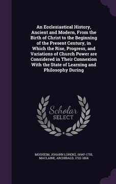 portada An Ecclesiastical History, Ancient and Modern, From the Birth of Christ to the Beginning of the Present Century, in Which the Rise, Progress, and Vari (in English)